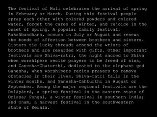 The festival of Holi celebrates the arrival of spring
in February or March. During this festival people
spray each other with colored powders and colored
water, forget the cares of winter, and rejoice in the
onset of spring. A popular family festival,
Raksābandhana, occurs in July or August and renews
the bonds of affection between brothers and sisters.
Sisters tie lucky threads around the wrists of
brothers and are rewarded with gifts. Other important
festivals are Shiva-ratri, the night sacred to Shiva
when worshipers recite prayers to be freed of sins,
and Ganesha-Chaturthi, dedicated to the elephant god
Ganesha, when worshipers recite prayers to remove
obstacles in their lives. Shiva-ratri falls in the
winter months, and Ganesha-Cahturthi in August or
September. Among the major regional festivals are the
Dolāyātrā, a spring festival in the eastern state of
Orissa; Pongal, a winter festival in southern India;
and Onam, a harvest festival in the southwestern
state of Kerala.
 