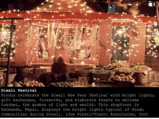 Diwali Festival
Hindus celebrate the Diwali New Year festival with bright lights,
gift exchanges, fireworks, and elaborate feasts to welcome
Lakshmi, the godess of light and wealth. This shopfront in
Katmandu, Nepal, displays the bright lights typical of Hindu
communities during Diwali. (Joe Viesti/Viesti Associates, Inc)
 