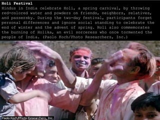 Holi Festival
Hindus in India celebrate Holi, a spring carnival, by throwing
red-colored water and powders on friends, neighbors, relatives,
and passersby. During the two-day festival, participants forget
personal differences and ignore social standing to celebrate the
end of winter and the advent of spring. Holi also commemorates
the burning of Holika, an evil sorceress who once tormented the
people of India. (Paolo Koch/Photo Researchers, Inc.)
 