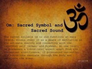 Om: Sacred Symbol and
Sacred Sound
The sacred syllable om or aum functions at many
levels. Hindus chant it as a means of meditating on
the ultimate reality and connecting with the
innermost self (ātman) and Brahman. At one level,
om possesses a vibrational aspect apart from its
conceptual significance. If pronounced correctly,
its vibrations resonate through the body and
penetrate the ātman.
 