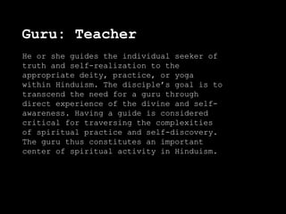 Guru: Teacher
He or she guides the individual seeker of
truth and self-realization to the
appropriate deity, practice, or yoga
within Hinduism. The disciple’s goal is to
transcend the need for a guru through
direct experience of the divine and self-
awareness. Having a guide is considered
critical for traversing the complexities
of spiritual practice and self-discovery.
The guru thus constitutes an important
center of spiritual activity in Hinduism.
 