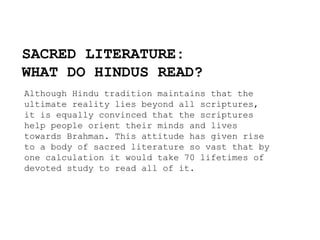 SACRED LITERATURE:
WHAT DO HINDUS READ?
Although Hindu tradition maintains that the
ultimate reality lies beyond all scriptures,
it is equally convinced that the scriptures
help people orient their minds and lives
towards Brahman. This attitude has given rise
to a body of sacred literature so vast that by
one calculation it would take 70 lifetimes of
devoted study to read all of it.
 