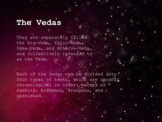 The Vedas
They are separately titled
the Rig-Veda, Yajur-Veda,
Sāma-Veda, and Atharva-Veda,
and collectively referred to
as the Veda.
Each of the Vedas can be divided into
four types of texts, which are roughly
chronological in order: mantra or
samhitā, brāhmana, āranyaka, and
upanishad.
 