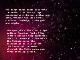 The first three texts deal with
the realm of action and are
concerned with dharma, artha, and
kāma, whereas the last text
concerns knowledge of the self
and moksha
The Upanishads are also called
Vedānta (meaning “end of the
Vedas”) because they represent
the final essence of the Vedas.
The Vedānta marks the
culmination as well as the
conclusion of the Vedas,
although the Vedic canon was
never formally closed.
 