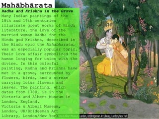 Mahābhārata
Radha and Krishna in the Grove
Many Indian paintings of the
18th and 19th centuries
illustrate great works of Hindu
literature. The love of the
married woman Radha for the
Hindu god Krishna, described in
the Hindu epic the Mahabharata,
was an especially popular topic.
Their love affair symbolized the
human longing for union with the
divine. In this colorful
painting, Radha and Krishna have
met in a grove, surrounded by
flowers, birds, and a stream
carrying lotus flowers and
leaves. The painting, which
dates from 1780, is in the
Victoria and Albert Museum in
London, England.
Victoria & Albert Museum,
London, UK/Bridgeman Art
Library, London/New York
 