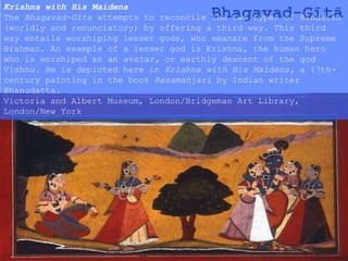 Bhagavad-Gītā
Krishna with His Maidens
The Bhagavad-Gita attempts to reconcile the two types of Hinduism
(worldly and renunciatory) by offering a third way. This third
way entails worshiping lesser gods, who emanate from the Supreme
Brahman. An example of a lesser god is Krishna, the human hero
who is worshiped as an avatar, or earthly descent of the god
Vishnu. He is depicted here in Krishna with His Maidens, a 17th-
century painting in the book Rasamanjari by Indian writer
Bhanudatta.
Victoria and Albert Museum, London/Bridgeman Art Library,
London/New York
 