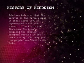 HISTORY OF HINDUISM
Scholars believed that the
arrival of the Aryan people
in India about 1500 BC
represented a critical
moment in the history of
Hinduism. The Aryans
replaced the earlier
Harappan culture in the
Indus valley, and they are
the people described in the
Vedas
 