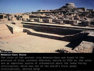 Mohenjo-Daro Ruins
The ruins of the ancient city Mohenjo-Daro are found in the
province of Sind, southern Pakistan. Dating to 2500 BC, the ruins
are an important source of information about the Indus Valley
civilization, which was one of the world’s first great
civilizations. (Arvind Garg)
 
