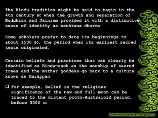 The Hindu tradition might be said to begin in the
4th century BC when the growth and separation of
Buddhism and Jainism provided it with a distinctive
sense of identity as sanātana dharma
Some scholars prefer to date its beginnings to
about 1500 BC, the period when its earliest sacred
texts originated.
Certain beliefs and practices that can clearly be
identified as Hindu—such as the worship of sacred
trees and the mother goddess—go back to a culture
known as Harappan
 For example, belief in the religious
significance of the new and full moon can be
traced to the distant proto-Australoid period,
before 3000 BC
 