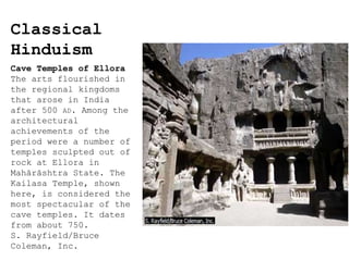 Classical
Hinduism
Cave Temples of Ellora
The arts flourished in
the regional kingdoms
that arose in India
after 500 AD. Among the
architectural
achievements of the
period were a number of
temples sculpted out of
rock at Ellora in
Mahārāshtra State. The
Kailasa Temple, shown
here, is considered the
most spectacular of the
cave temples. It dates
from about 750.
S. Rayfield/Bruce
Coleman, Inc.
 
