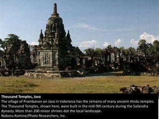 Thousand Temples, Java
The village of Prambanan on Java in Indonesia has the remains of many ancient Hindu temples.
The Thousand Temples, shown here, were built in the mid-9th century during the Sailendra
dynasty. More than 200 minor shrines dot the local landscape.
Noboru Komine/Photo Researchers, Inc.
 