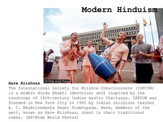 Modern Hinduism
Hare Krishnas
The International Society for Krishna Consciousness (ISKCON)
is a modern Hindu bhakti (devotion) sect inspired by the
teachings of 16th-century Indian mystic Chaitanya. ISKCON was
founded in New York City in 1965 by Indian religious teacher
A. C. Bhaktivedanta Swami Prabhupada. Here, members of the
sect, known as Hare Krishnas, chant in their traditional
robes. (AP/Wide World Photos)
 