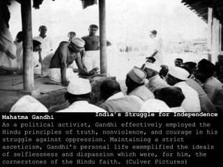 Mahatma Gandhi
As a political activist, Gandhi effectively employed the
Hindu principles of truth, nonviolence, and courage in his
struggle against oppression. Maintaining a strict
asceticism, Gandhi’s personal life exemplified the ideals
of selflessness and dispassion which were, for him, the
cornerstones of the Hindu faith. (Culver Pictures)
India’s Struggle for Independence
 