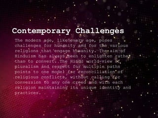 The modern age, like every age, poses
challenges for humanity and for the various
religions that engage humanity. The aim of
Hinduism has always been to enlighten rather
than to convert. The Hindu world-view of
pluralism and respect for multiple paths
points to one model for reconciliation of
religious conflicts, without calling for
conversion to any one creed and with each
religion maintaining its unique identity and
practices.
Contemporary Challenges
 