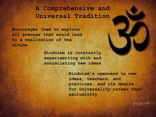 A Comprehensive and
Universal Tradition
Encourages them to explore
all avenues that would lead
to a realization of the
divine
Hinduism is constantly
experimenting with and
assimilating new ideas
Hinduism’s openness to new
ideas, teachers, and
practices, and its desire
for universality rather than
exclusivity
 