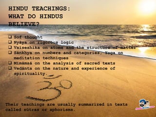 HINDU TEACHINGS:
WHAT DO HINDUS
BELIEVE?
 Sof thought
 Nyāya on rigorous logic
 Vaiseshika on atoms and the structure of matter
 Sānkhya on numbers and categories, Yoga on
meditation techniques
 Mīmāmsā on the analysis of sacred texts
 Vedānta on the nature and experience of
spirituality.
Their teachings are usually summarized in texts
called sūtras or aphorisms.
 