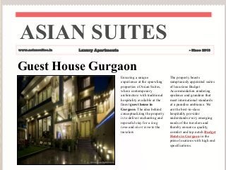 Guest House Gurgaon
Ensuring a unique
experience at the sprawling
properties of Asian Suites,
where contemporary
architecture with traditional
hospitality available at the
finest guest house in
Gurgaon. The idea behind
conceptualizing the property
is to deliver enchanting and
reposeful stay for a long
term and short term to the
travelers
The property boasts
sumptuously appointed suites
of luxurious Budget
Accommodation rendering
opulence and grandeur that
meet international standards
at a paradise ambiance. We
are the best-in-class
hospitality provider
understands every emerging
needs of the travelers and
thereby ensures a quality,
comfort and top notch Budget
Hotels in Gurgaon in the
prime locations with high end
specifications.
ASIAN SUITES
www.asiansuites.in Luxury Apartments - Since 2013
 