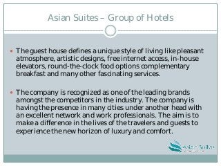 Asian Suites – Group of Hotels
 The guest house defines a unique style of living like pleasant
atmosphere, artistic designs, free internet access, in-house
elevators, round-the-clock food options complementary
breakfast and many other fascinating services.
 The company is recognized as one of the leading brands
amongst the competitors in the industry. The company is
having the presence in many cities under another head with
an excellent network and work professionals. The aim is to
make a difference in the lives of the travelers and guests to
experience the new horizon of luxury and comfort.
 