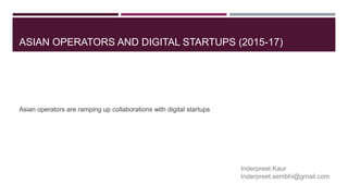 ASIAN OPERATORS AND DIGITAL STARTUPS (2015-17)
Asian operators are ramping up collaborations with digital startups
Inderpreet Kaur
Inderpreet.sembhi@gmail.com
 