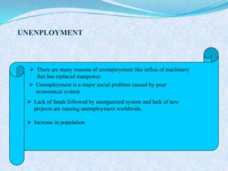  There are many reasons of unemployment like influx of machinery
that has replaced manpower.
 Unemployment is a major social problem caused by poor
economical system
 Lack of funds followed by unorganized system and lack of new
projects are causing unemployment worldwide.
 Increase in population
UNENPLOYMENT
 