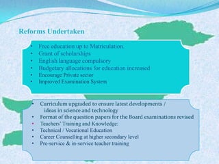 Reforms Undertaken
• Free education up to Matriculation.
• Grant of scholarships
• English language compulsory
• Budgetary allocations for education increased
• Encourage Private sector
• Improved Examination System
• Curriculum upgraded to ensure latest developments /
ideas in science and technology
• Format of the question papers for the Board examinations revised
• Teachers’Training and Knowledge:
• Technical / Vocational Education
• Career Counselling at higher secondary level
• Pre-service & in-service teacher training
 