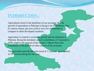 INTRODUCTION :
Agricultural sector is the backbone of our economy. But the
growth of agriculture in Pakistan is facing a lot of problems. Due
to various causes, per acre yield is very low in Pakistan as
compare to other developed countries.
Agriculture is central to economic growth and development in
Pakistan. Being the dominant sector it contributes 21.4 percent to
GDP, employs 45 percent of the country’s labour force and
contributes in the growth of other sectors of the economy
The agriculture growth this year stood at 3.3 percent as compared
to 3.5 percent during the last year.
 