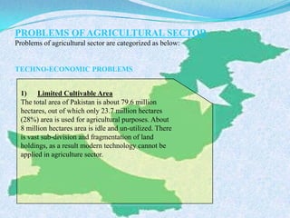 PROBLEMS OF AGRICULTURAL SECTOR
Problems of agricultural sector are categorized as below:
TECHNO-ECONOMIC PROBLEMS
1) Limited Cultivable Area
The total area of Pakistan is about 79.6 million
hectares, out of which only 23.7 million hectares
(28%) area is used for agricultural purposes. About
8 million hectares area is idle and un-utilized. There
is vast sub-division and fragmentation of land
holdings, as a result modern technology cannot be
applied in agriculture sector.
 