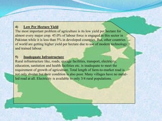4) Low Per Hectare Yield
The most important problem of agriculture is its low yield per hectare for
almost every major crop. 45.0% of labour force is engaged in this sector in
Pakistan while it is less than 5% in developed countries. But, other countries
of world are getting higher yield per hectare due to use of modern technology
and trained labour.
5) Inadequate Infrastructure
Rural infrastructure like, roads, storage facilities, transport, electricity,
education, sanitation and health facilities etc. is inadequate to meet the
requirement of growth of agriculture. Total length of farm-to-market road is
not only shorter but their condition is also poor. Many villages have no metal-
led road at all. Electricity is available to only 3/4 rural populations.
 