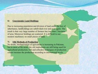 6) Uneconomic Land Holdings
Due to increasing population and division of land under the law of
inheritance, landholdings are subdivided over and over again. The
result is that very large number of farmers has less than 2 hectares
of area. Moreover holdings are scattered. It is difficult to use
modern machinery on small pieces of land.
7) Old Methods of Production
No doubt, mechanization of agriculture is increasing in Pakistan,
but in most of the areas, the old implements are still being used for
agricultural production. Old and orthodox techniques of production
cannot increase the production according to international levels.
 