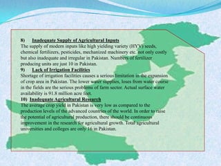 8) Inadequate Supply of Agricultural Inputs
The supply of modern inputs like high yielding variety (HYV) seeds,
chemical fertilizers, pesticides, mechanized machinery etc. not only costly
but also inadequate and irregular in Pakistan. Numbers of fertilizer
producing units are just 10 in Pakistan.
9) Lack of Irrigation Facilities
Shortage of irrigation facilities causes a serious limitation in the expansion
of crop area in Pakistan. The lower water supplies, loses from water course
in the fields are the serious problems of farm sector. Actual surface water
availability is 91.8 million acre feet.
10) Inadequate Agricultural Research
The average crop yield in Pakistan is very low as compared to the
production levels of the advanced countries of the world. In order to raise
the potential of agricultural production, there should be continuous
improvement in the research for agricultural growth. Total agricultural
universities and colleges are only 16 in Pakistan.
 
