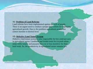 11) Problem of Land Reforms
Land reforms have been implemented against the will of people.
There is an urgent need to conduct a proper land reform for improving
agricultural growth. Due to this problem agricultural production
cannot increase to desired level.
12) Defective Land Tenure System
Defective land tenure system is also responsible for low yield per acre
in agricultural sector. Landlords and feudal-lords live in posh urban
areas while tenants and peasants have no or less incentive for their
hard work. So, the productivity in agricultural sector remains low.
 