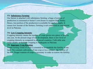 13) Subsistence Farming
Our farmer is attached with subsistence farming; a huge of portion of
production is consumed at farmer’s own house to support large family.
Hence, less portion of the production is available for market supply. It
causes low income of the farmers. Farming is not conducted at commercial
level in Pakistan.
14) Low Cropping Intensity
Cropping intensity means the number of crops grown on a piece of land in
one year. At the present stage of our development, there is low level of
cropping intensity as compared to advanced countries. Cultivable area
under double or multiple cropping is inadequate in Pakistan
15) Improper Crop Rotation
Proper turning round of crops is essential to re-establish the fertility of the
land. The constant cultivation of one crop or two; exhausts the fertility of
the soil. Proper rotation of crops is necessary in order to restore the fertility.
.
 