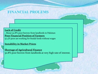 FINANCIAL PROLEMS
Lack of Credit
. About 50.8% poor borrow from landlords in Pakistan
Poor Financial Position of Farmers
57.4% poor are working for feudal-lords without wages
Instability in Market Prices
Shortage of Agricultural Finance
50.8% poor borrow from landlords at very high rate of interest.
.
 
