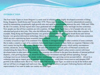 INTRIDUCTION
The Four Asian Tigers or Asian Dragons is a term used in reference to the highly developed economies of Hong
Kong, Singapore, South Korea and Taiwan after 1970. These regions were the first newly industrialized countries,
noted for maintaining exceptionally high growth rates and rapid industrialization between the early 1960s and 1990s.
By the 21st century, all four regions have since graduated into advanced economies and high-income economies.
Now people say that all four countries are rich countries. All four Asian Tigers have a lot of people who are very
educated and good at their jobs. They also did different things, and tried to do them better than other countries. For
example, Hong Kong and Singapore became very good at international finance, while South Korea and Taiwan
became very good at information technology. However, attention has increasingly shifted to other Asian economies
which are now experiencing faster economic transformation
A country is known as tiger of its continent if its economy is strongest among all other countries of same continent.
But to make a country a tiger of its continent, betterments/improvements in many fields are required. Pakistan is the
next country having the same vision. Pakistan has a semi-industrialized economy, which mainly encompasses
textiles, chemicals, food processing, agriculture and other industries. Growth poles of Pakistan's economy are
situated along the Indus River; diversified economies of Karachi and Punjab's urban centers coexist with lesser
developed areas in other parts of the country. The economy has suffered in the past from decades of internal political
disputes, a fast growing population, mixed levels of foreign investment and high defense spending. Foreign
exchange reserves are bolstered by steady worker remittances, but a growing current account deficit – driven by a
widening trade gap as import growth outstrips export expansion – could draw down reserves and dampen GDP
growth in the medium term. But if we want to make Pakistan an Asian Tiger, we need to tie up all the broken ends
and we will have to struggle each and every day, day and night to achieve our goal. Following Sectors still needs
improvements if we want to make our country an Asian tiger.
 