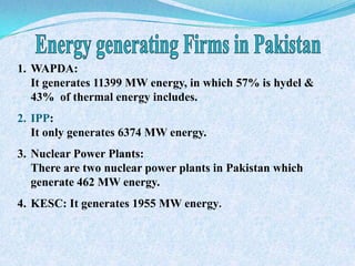 1. WAPDA:
It generates 11399 MW energy, in which 57% is hydel &
43% of thermal energy includes.
2. IPP:
It only generates 6374 MW energy.
3. Nuclear Power Plants:
There are two nuclear power plants in Pakistan which
generate 462 MW energy.
4. KESC: It generates 1955 MW energy.
 