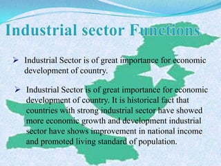  Industrial Sector is of great importance for economic
development of country.
 Industrial Sector is of great importance for economic
development of country. It is historical fact that
countries with strong industrial sector have showed
more economic growth and development industrial
sector have shows improvement in national income
and promoted living standard of population.
 