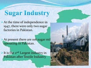 At the time of independence in
1947, there were only two sugar
factories in Pakistan.
At present there are 106 sugar mills
operating in Pakistan.
It is the 2nd Largest industry in
Pakistan after Textile Industry
 