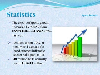  The export of sports goods,
increased by 7.85% from
US$39.180m →US$42.257m
last year
 Sialkot export 70% of
total world demand for
hand-stitched inflatable
soccer balls (footballs).
 40 million balls annually
worth US$210 million.
 