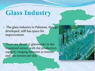  The glass industry in Pakistan, though
developed, still has space for
improvement.
 There are about 37 glassworks in the
organized sector, with the production
capacity ranging between 10 tonnes
and 200 tonnes per day.
 