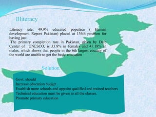 Illiteracy
Literacy rate: 49.9% educated populace ( Human
development Report Pakistan) placed at 136th position for
having just.
The primary completion rate in Pakistan, given by Date
Center of UNESCO, is 33.8% in females and 47.18% in
males, which shows that people in the 6th largest country of
the world are unable to get the basic education
Solution
Govt. should
Increase education budget
Establish more schools and appoint qualified and trained teachers
Technical education must be given to all the classes.
Promote primary education
 