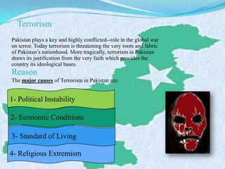 Terrorism
Pakistan plays a key and highly conflicted--role in the global war
on terror. Today terrorism is threatening the very roots and fabric
of Pakistan’s nationhood. More tragically, terrorism in Pakistan
draws its justification from the very faith which provides the
country its ideological bases.
Reason
The major causes of Terrorism in Pakistan are:
1- Political Instability
4- Religious Extremism
3- Standard of Living
2- Economic Conditions
 