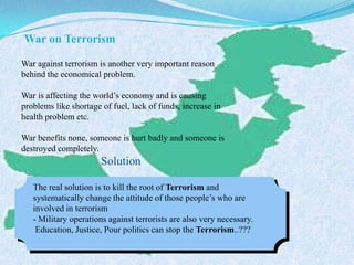 War on Terrorism
War against terrorism is another very important reason
behind the economical problem.
War is affecting the world’s economy and is causing
problems like shortage of fuel, lack of funds, increase in
health problem etc.
War benefits none, someone is hurt badly and someone is
destroyed completely.
Solution
The real solution is to kill the root of Terrorism and
systematically change the attitude of those people’s who are
involved in terrorism
- Military operations against terrorists are also very necessary.
Education, Justice, Pour politics can stop the Terrorism..???
 