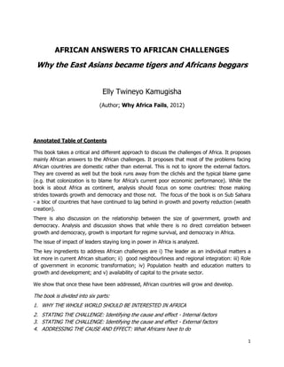 1
AFRICAN ANSWERS TO AFRICAN CHALLENGES
Why the East Asians became tigers and Africans beggars
Elly Twineyo Kamugisha
(Author; Why Africa Fails, 2012)
Annotated Table of Contents
This book takes a critical and different approach to discuss the challenges of Africa. It proposes
mainly African answers to the African challenges. It proposes that most of the problems facing
African countries are domestic rather than external. This is not to ignore the external factors.
They are covered as well but the book runs away from the clichés and the typical blame game
(e.g. that colonization is to blame for Africa‟s current poor economic performance). While the
book is about Africa as continent, analysis should focus on some countries: those making
strides towards growth and democracy and those not. The focus of the book is on Sub Sahara
- a bloc of countries that have continued to lag behind in growth and poverty reduction (wealth
creation).
There is also discussion on the relationship between the size of government, growth and
democracy. Analysis and discussion shows that while there is no direct correlation between
growth and democracy, growth is important for regime survival, and democracy in Africa.
The issue of impact of leaders staying long in power in Africa is analyzed.
The key ingredients to address African challenges are i) The leader as an individual matters a
lot more in current African situation; ii) good neighbourliness and regional integration: iii) Role
of government in economic transformation; iv) Population health and education matters to
growth and development; and v) availability of capital to the private sector.
We show that once these have been addressed, African countries will grow and develop.
The book is divided into six parts:
1. WHY THE WHOLE WORLD SHOULD BE INTERESTED IN AFRICA
2. STATING THE CHALLENGE: Identifying the cause and effect - Internal factors
3. STATING THE CHALLENGE: Identifying the cause and effect - External factors
4. ADDRESSING THE CAUSE AND EFFECT: What Africans have to do
 