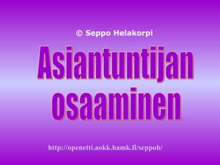 Asiantuntijan osaaminen © Seppo Helakorpi http:// openetti.aokk.hamk.fi / seppoh / 