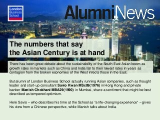 The numbers that say
the Asian Century is at hand
There has been great debate about the sustainability of the South East Asian boom as
growth rates in markets such as China and India fall to their lowest rates in years as
contagion from the broken economies of the West infects those in the East.
But alumni of London Business School actually running Asian companies, such as thought
leader and start-up consultant Savio Kwan MSc09(1976) in Hong Kong and private
banker Manish Chokhani MBA29(1990) in Mumbai, share a sentiment that might be best
described as tempered optimism.
Here Savio – who describes his time at the School as “a life-changing experience” – gives
his view from a Chinese perspective, while Manish talks about India.

 