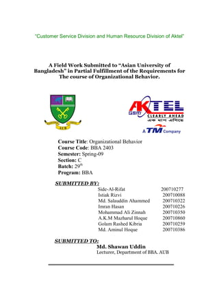 “Customer Service Division and Human Resource Division of Aktel”




     A Field Work Submitted to “Asian University of
Bangladesh” in Partial Fulfillment of the Requirements for
         The course of Organizational Behavior.




         Course Title: Organizational Behavior
         Course Code: BBA 2403
         Semester: Spring-09
         Section: C
         Batch: 29th
         Program: BBA
        SUBMITTED BY:
                    Side-Al-Rifat                     200710277
                     Istiak Rizvi                      200710088
                     Md. Salauddin Ahammed             200710322
                     Imran Hasan                       200710226
                     Mohammad Ali Zinnah               200710350
                     A.K.M Mazharul Hoque              200710860
                     Golam Rashed Kibria               200710259
                     Md. Aminul Hoque                  200710386

        SUBMITTED TO:
                    Md. Shawan Uddin
                          Lecturer, Department of BBA. AUB
 