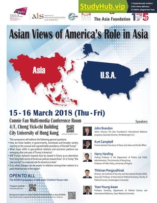 Asia
15 - 16 March 2018 (Thu - Fri)
OPENTOALL
TheAVARA Symposium is held underChatham House rules
Connie Fan Multi-media Conference Room
4/F, Cheng Yick-chi Building
City University of Hong Kong
John Brandon
Senior Director, The Asia Foundation’s International Relations
programs;Associate Director, theWashington D.C.
KurtCampbell
‘”‡”••‹•–ƒ–‡ ”‡–ƒ”›‘ˆ–ƒ–‡ǡƒ•–•‹ƒƒ†ƒ ‹Ƥ ơƒ‹”•
Harry Harding
Visiting Professor in the Department of Politics and Public
Administration,TheUniversity of Hong Kong
Professor of Public Policy,University ofVirginia
Thitinan Pongsudhirak
Director, the Institute of Security and International Studies (ISIS);
Associate Professor of International Political Economy, Faculty of
PoliticalScience,ChulalongkornUniversity
YoonYoung-kwan
Professor Emeritus, Department of Political Science and
International Relations,Seoul NationalUniversity
In partnership with:
Asian Views of America’s Role in Asia
U.S.A.
This symposium will address the following general questions:
How are Asian leaders in governments, businesses and broader society
reacting to the unusual and unpredictable presidency of DonaldTrump?
What major shifts in geo-political relations and economic patterns are
emerging after one year ofTrump inAmerica?
WillTrump’s behavior towards Asia be viewed in future as an aberration
from long-held norms ofAmerican policies towardAsia? Or isTrump “the
new normal” in a reduced role forAmerica inAsia?
If so, what changes can we expect in relations among Asian nations in a
post-American era in the region?
Background report onAsianViews ofAmerica’s Role inAsia (AVARA)
https://asiafoundation.org/publication/asian-views-americas-role-asia-future-rebalance/
Speakers
Program rundown
https://goo.gl/dT772K
Getting toSymposiumVenue
 