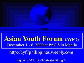 Asian Youth Forum   (AYF 7)   December 1 - 6, 2009 at PAC 8 in Manila http://ayf7philippines.weebly.com   Kip A. CATES <kcates@rstu.jp>   