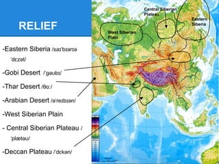 Rivers and
lakes
1 -Yenisei River / j n se /ˌ ɛ ɪˈ ɪ
2 -Yellow River (Hwang Ho) /
wæŋ hə /ˈ ˈ ʊ
3 -Yangtze River / jæŋts /ˈ ɪ
4 -Ganges River / ænd i z/ˈɡ ʒ ː
5 -Indus River / ndəs/ˈɪ
6 -Tigris River / ta r s/ˈ ɪɡ ɪ
7 -Euphrates River /ju fre ti z/ːˈ ɪ ː
8 -Lake Baikal/ba k l - kæl/ɪˈ ɑː ˈ
9 -Lake Balkhash /russian: bal
xa /ˈ ʃ
1
2
3
4
5
7 6
9
8
 