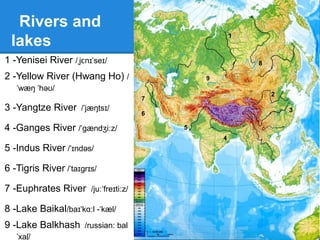 Oceans
and seas
-Arctic Ocean
-Indian Ocean
-Pacific Ocean
-Bering Sea
-Sea of Okhotsk / ə k tsk/ˈ ʊ ɒ
-Arabian Sea
-Aral Sea / ærəl/ˈ
-Caspian Sea
-Red Sea
-Barents Sea / bærənts si /ˈ ˈ ː
Arctic Ocean
Indian Ocean
Pacific
Ocean
Bering
Sea
Sea of
Okhotsk
Arabian
Sea
Aral Sea
Caspian Sea
Black Sea
Barents Sea
 